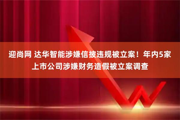 迎尚网 达华智能涉嫌信披违规被立案！年内5家上市公司涉嫌财务造假被立案调查