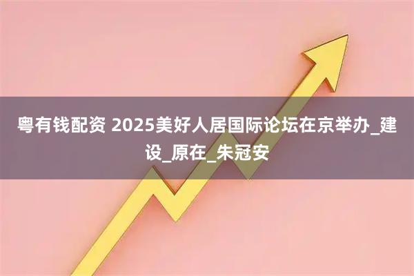 粤有钱配资 2025美好人居国际论坛在京举办_建设_原在_朱冠安