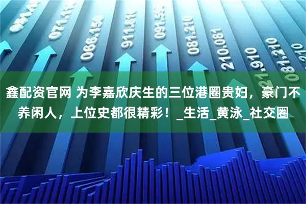 鑫配资官网 为李嘉欣庆生的三位港圈贵妇，豪门不养闲人，上位史都很精彩！_生活_黄泳_社交圈