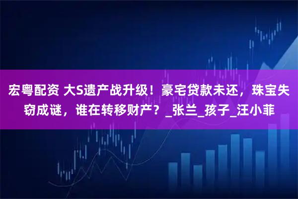 宏粤配资 大S遗产战升级！豪宅贷款未还，珠宝失窃成谜，谁在转移财产？_张兰_孩子_汪小菲