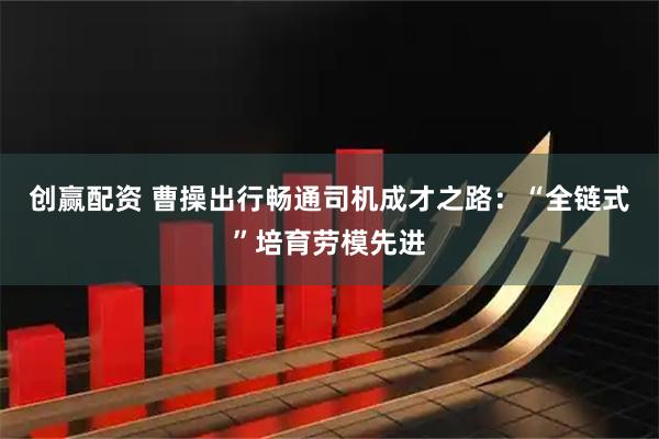 创赢配资 曹操出行畅通司机成才之路：“全链式”培育劳模先进