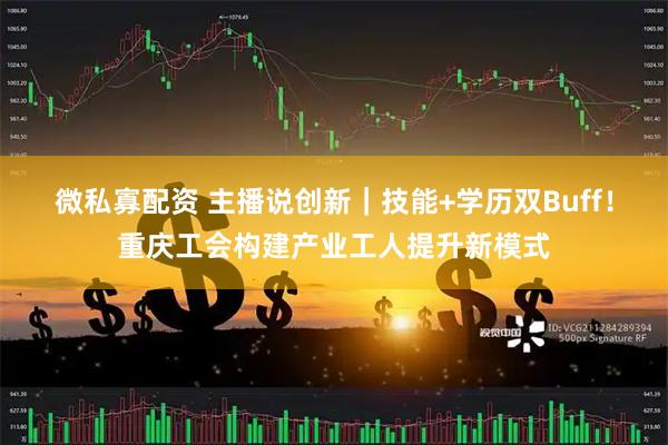 微私寡配资 主播说创新｜技能+学历双Buff！重庆工会构建产业工人提升新模式