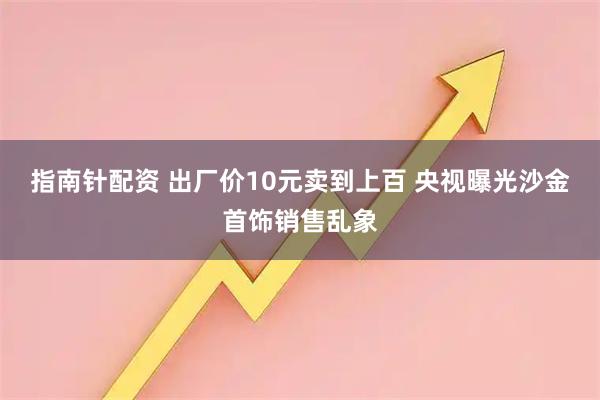 指南针配资 出厂价10元卖到上百 央视曝光沙金首饰销售乱象