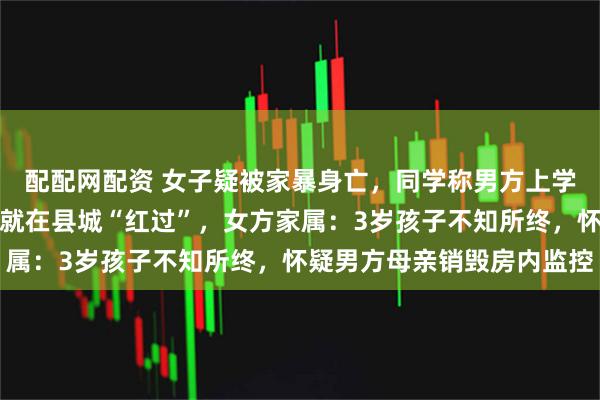 配配网配资 女子疑被家暴身亡，同学称男方上学时爱霸凌，去年因打人就在县城“红过”，女方家属：3岁孩子不知所终，怀疑男方母亲销毁房内监控