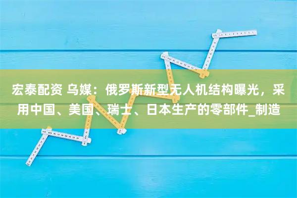 宏泰配资 乌媒：俄罗斯新型无人机结构曝光，采用中国、美国、瑞士、日本生产的零部件_制造