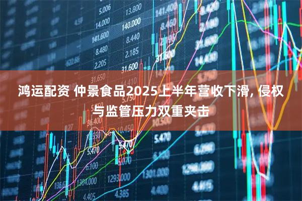 鸿运配资 仲景食品2025上半年营收下滑, 侵权与监管压力双重夹击