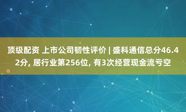 顶级配资 上市公司韧性评价 | 盛科通信总分46.42分, 居行业第256位, 有3次经营现金流亏空