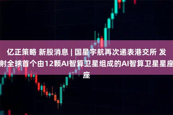 亿正策略 新股消息 | 国星宇航再次递表港交所 发射全球首个由12颗AI智算卫星组成的AI智算卫星星座