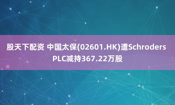 股天下配资 中国太保(02601.HK)遭Schroders PLC减持367.22万股