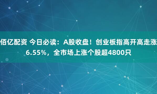 佰亿配资 今日必读：A股收盘！创业板指高开高走涨6.55%，全市场上涨个股超4800只