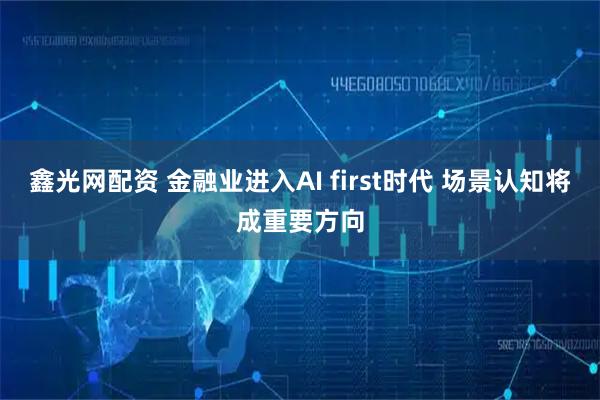 鑫光网配资 金融业进入AI first时代 场景认知将成重要方向