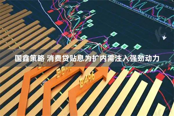 国鑫策略 消费贷贴息为扩内需注入强劲动力