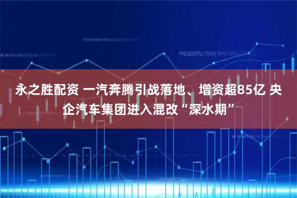 永之胜配资 一汽奔腾引战落地、增资超85亿 央企汽车集团进入混改“深水期”