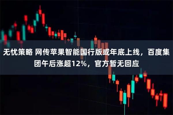 无忧策略 网传苹果智能国行版或年底上线，百度集团午后涨超12%，官方暂无回应