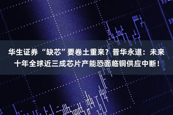 华生证券 “缺芯”要卷土重来？普华永道：未来十年全球近三成芯片产能恐面临铜供应中断！