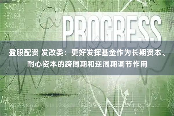 盈股配资 发改委：更好发挥基金作为长期资本、耐心资本的跨周期和逆周期调节作用
