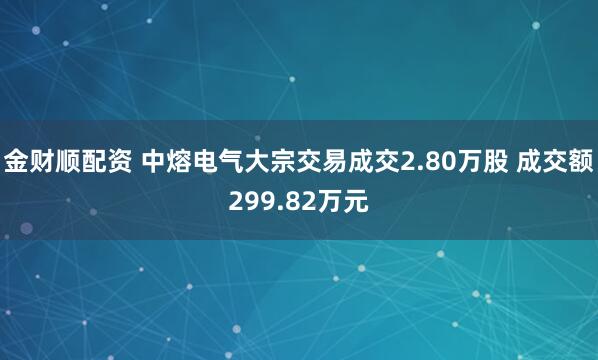 金财顺配资 中熔电气大宗交易成交2.80万股 成交额299.82万元