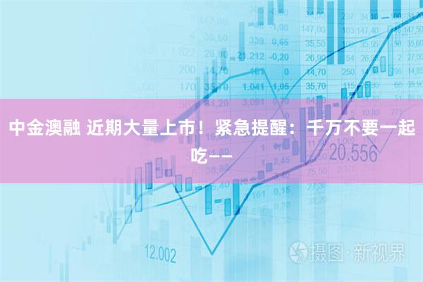 中金澳融 近期大量上市！紧急提醒：千万不要一起吃——