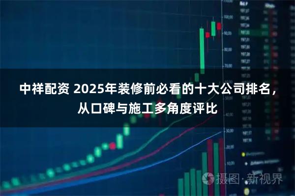 中祥配资 2025年装修前必看的十大公司排名，从口碑与施工多角度评比