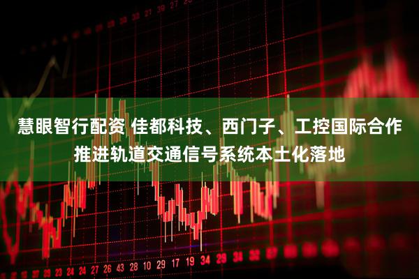 慧眼智行配资 佳都科技、西门子、工控国际合作推进轨道交通信号系统本土化落地