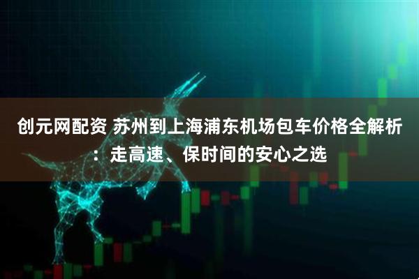 创元网配资 苏州到上海浦东机场包车价格全解析：走高速、保时间的安心之选