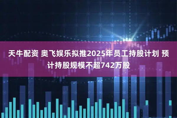 天牛配资 奥飞娱乐拟推2025年员工持股计划 预计持股规模不超742万股