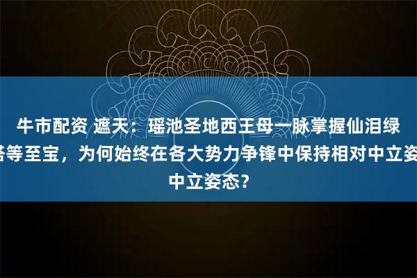 牛市配资 遮天：瑶池圣地西王母一脉掌握仙泪绿金塔等至宝，为何始终在各大势力争锋中保持相对中立姿态？